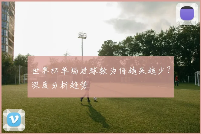 世界杯单场进球数为何越来越少？深度分析趋势
