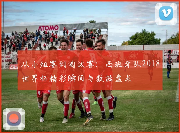 从小组赛到淘汰赛：西班牙队2018世界杯精彩瞬间与数据盘点