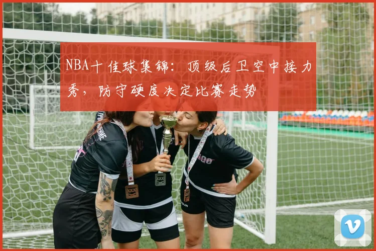 NBA十佳球集锦：顶级后卫空中接力秀，防守硬度决定比赛走势