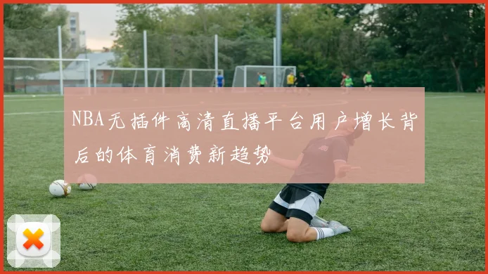 NBA无插件高清直播平台用户增长背后的体育消费新趋势