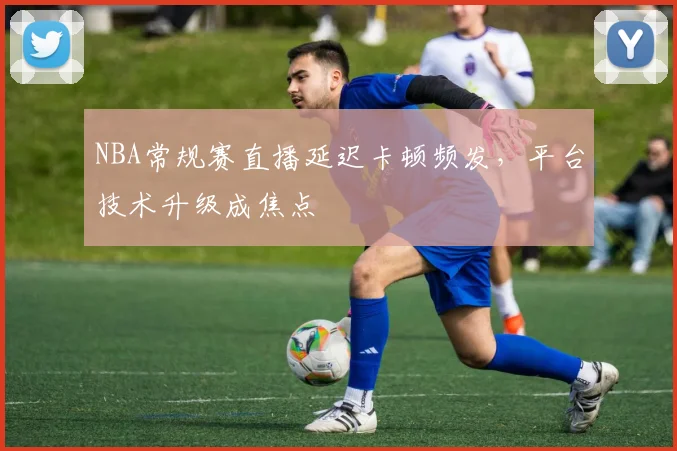 NBA常规赛直播延迟卡顿频发,平台技术升级成焦点