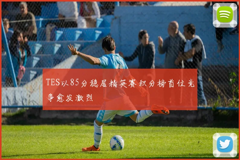 TES以85分稳居精英赛积分榜首位竞争愈发激烈