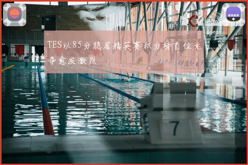 TES以85分稳居精英赛积分榜首位竞争愈发激烈