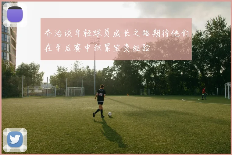 乔治谈年轻球员成长之路期待他们在季后赛中积累宝贵经验