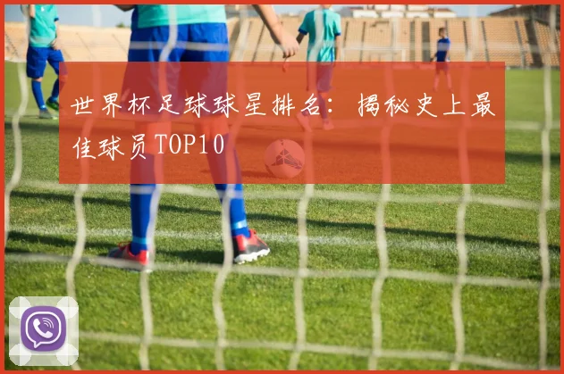世界杯足球球星排名：揭秘史上最佳球员TOP10