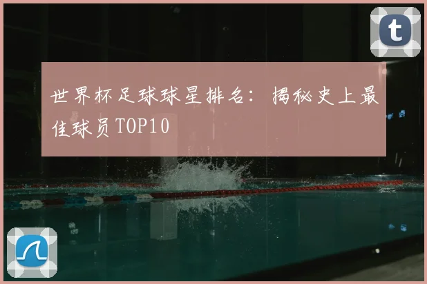 世界杯足球球星排名：揭秘史上最佳球员TOP10