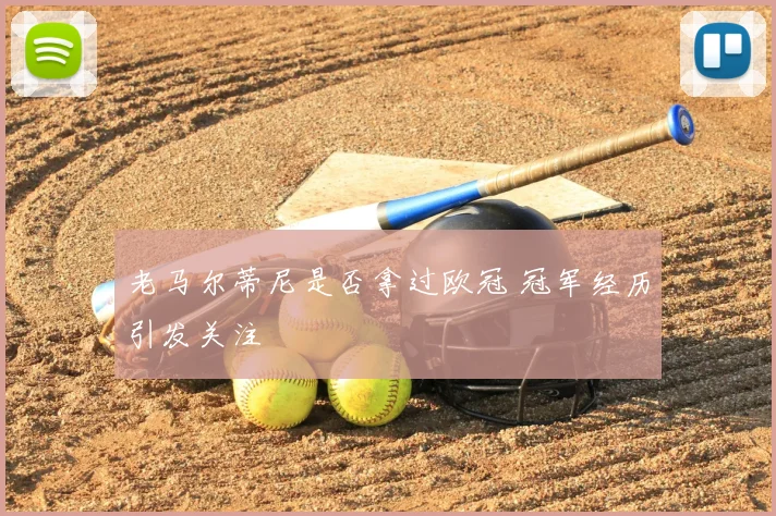 老马尔蒂尼是否拿过欧冠 冠军经历引发关注