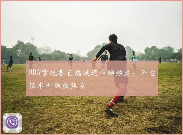 NBA常规赛直播延迟卡顿频发，平台技术升级成焦点