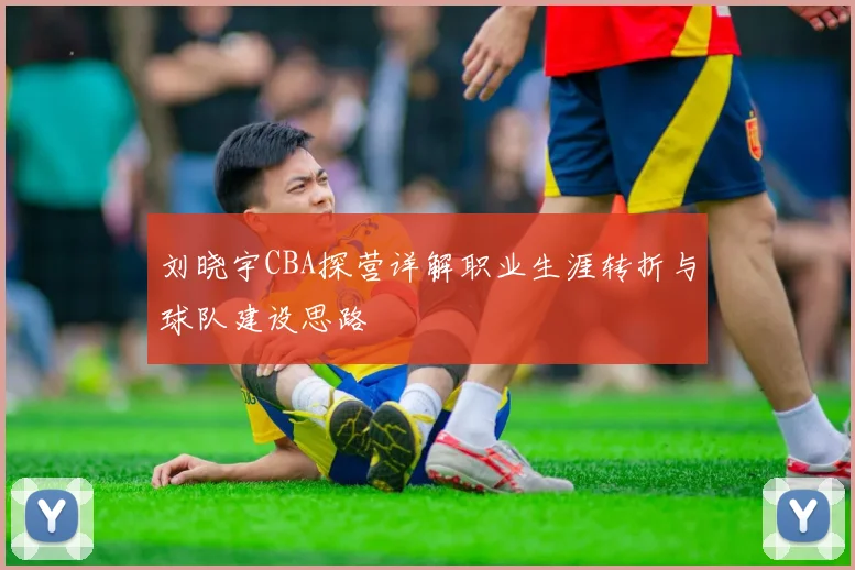 刘晓宇CBA探营详解职业生涯转折与球队建设思路
