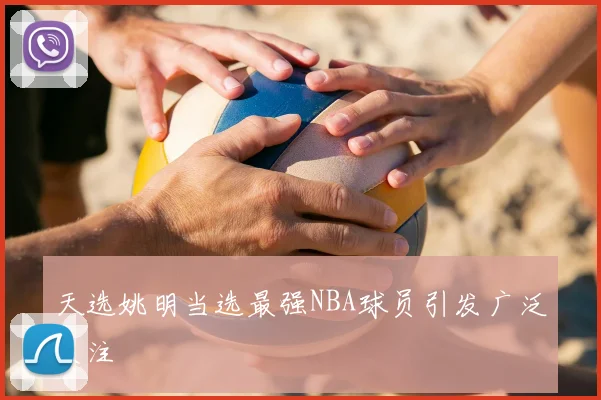 天选姚明当选最强NBA球员引发广泛关注