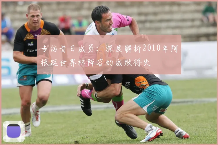 专访昔日成员：深度解析2010年阿根廷世界杯阵容的成败得失
