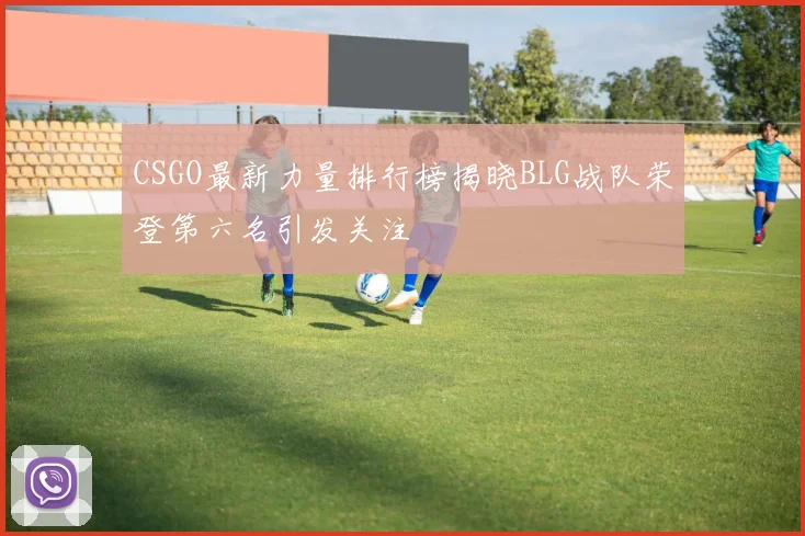 CSGO最新力量排行榜揭晓BLG战队荣登第六名引发关注