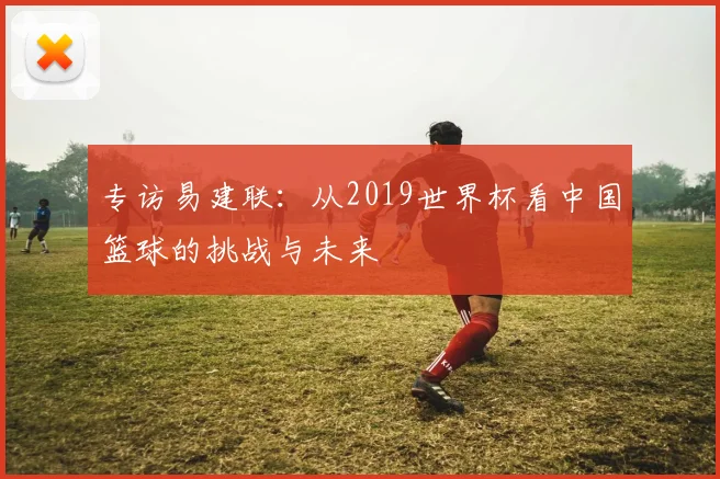专访易建联：从2019世界杯看中国篮球的挑战与未来