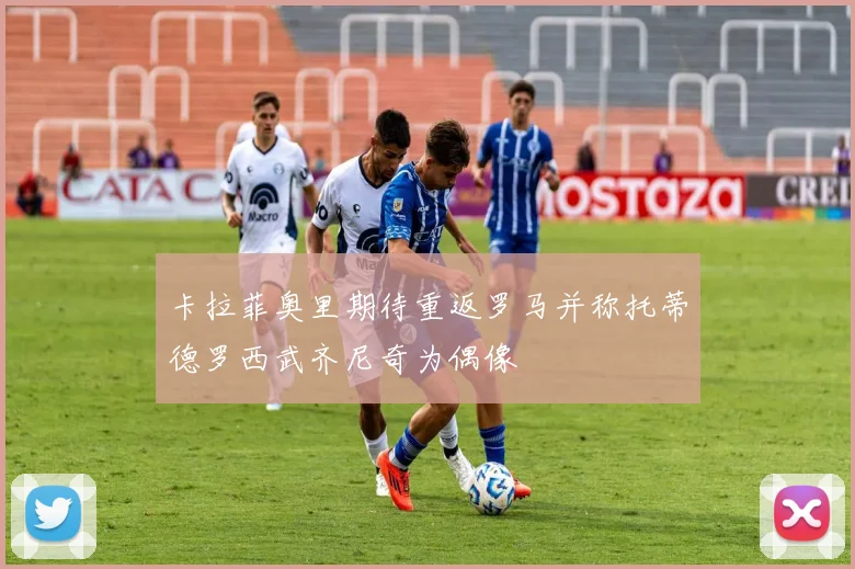 卡拉菲奥里期待重返罗马并称托蒂德罗西武齐尼奇为偶像