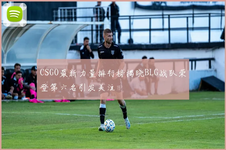 CSGO最新力量排行榜揭晓BLG战队荣登第六名引发关注