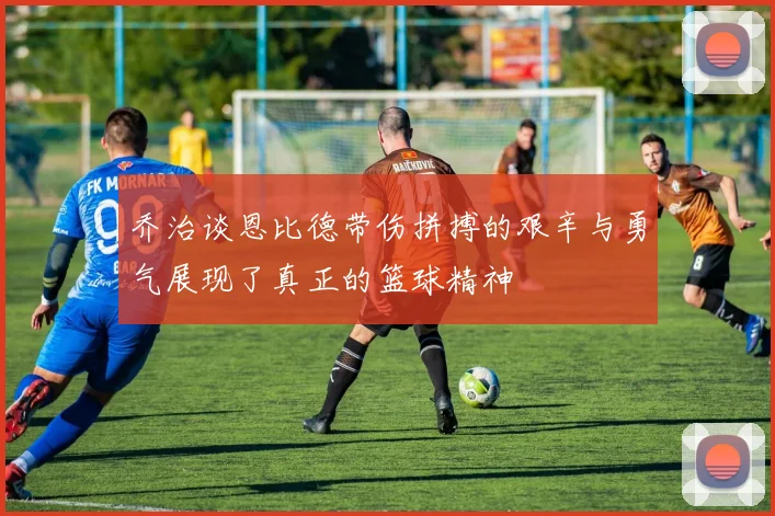 乔治谈恩比德带伤拼搏的艰辛与勇气展现了真正的篮球精神