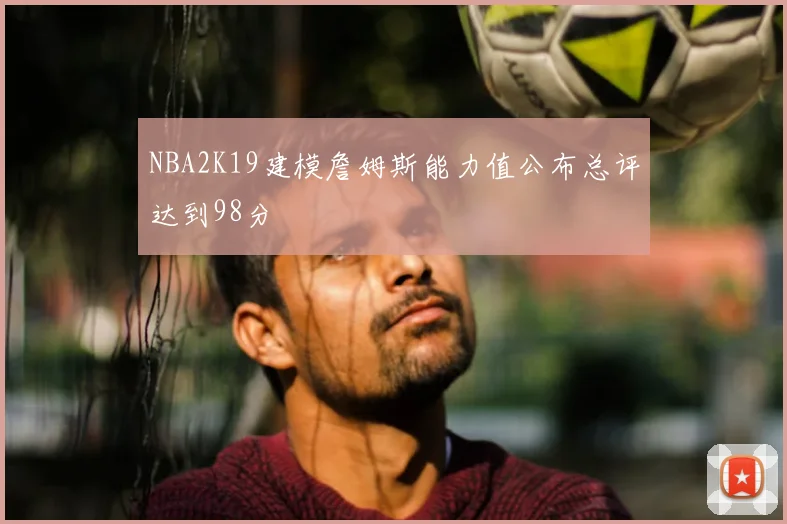 NBA2K19建模詹姆斯能力值公布总评达到98分