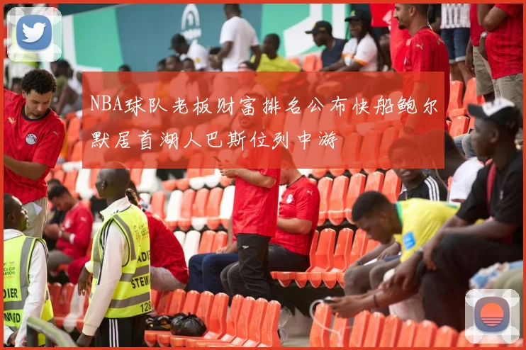 NBA球队老板财富排名公布快船鲍尔默居首湖人巴斯位列中游