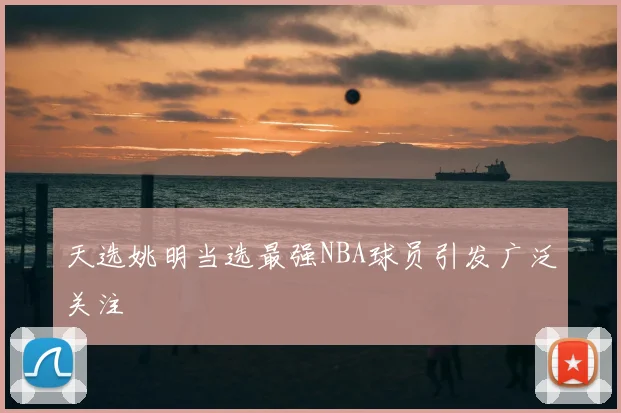 天选姚明当选最强NBA球员引发广泛关注
