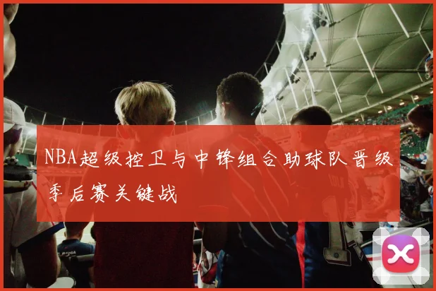 NBA超级控卫与中锋组合助球队晋级季后赛关键战