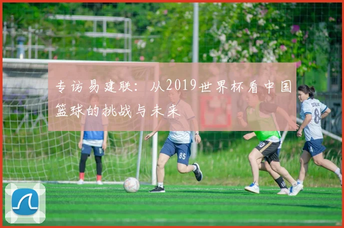 专访易建联：从2019世界杯看中国篮球的挑战与未来
