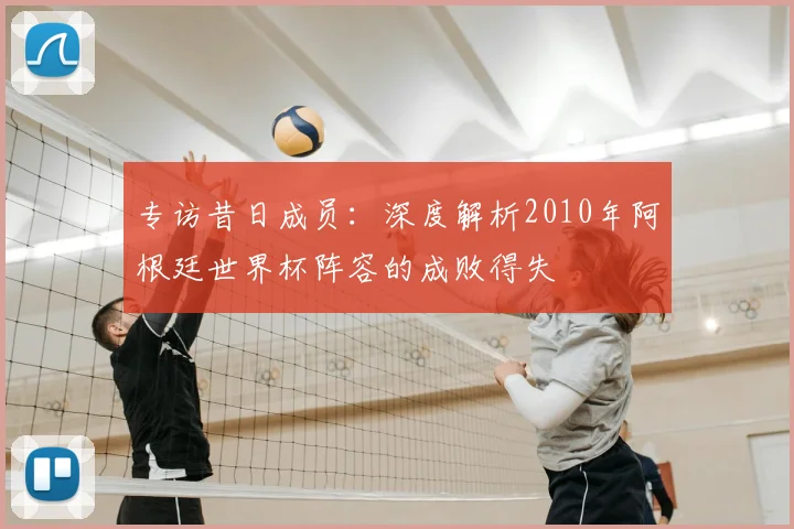 专访昔日成员：深度解析2010年阿根廷世界杯阵容的成败得失