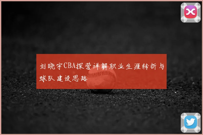刘晓宇CBA探营详解职业生涯转折与球队建设思路