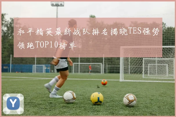 和平精英最新战队排名揭晓TES强势领跑TOP10榜单