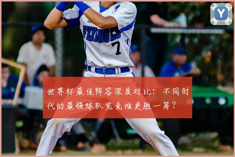 世界杯最佳阵容深度对比：不同时代的最强球队究竟谁更胜一筹？